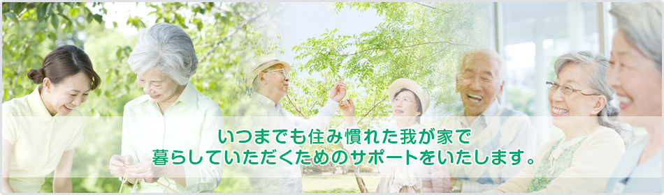 いつまでも住み慣れた我が家で暮らしていただくためのサポートをいたします。